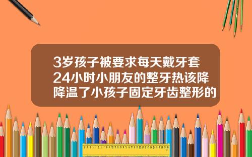 3岁孩子被要求每天戴牙套24小时小朋友的整牙热该降降温了小孩子固定牙齿整形的牙套一般多少钱