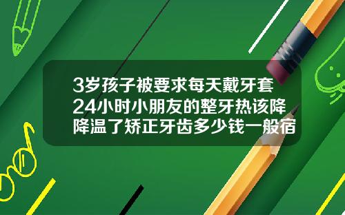 3岁孩子被要求每天戴牙套24小时小朋友的整牙热该降降温了矫正牙齿多少钱一般宿州