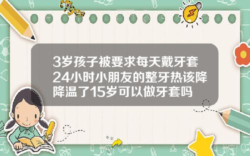 3岁孩子被要求每天戴牙套24小时小朋友的整牙热该降降温了15岁可以做牙套吗