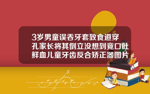 3岁男童误吞牙套致食道穿孔家长将其倒立没想到竟口吐鲜血儿童牙齿反合矫正器图片