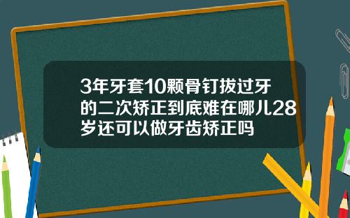 3年牙套10颗骨钉拔过牙的二次矫正到底难在哪儿28岁还可以做牙齿矫正吗