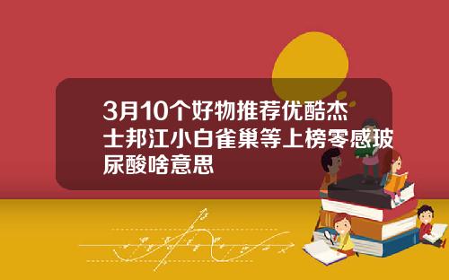 3月10个好物推荐优酷杰士邦江小白雀巢等上榜零感玻尿酸啥意思
