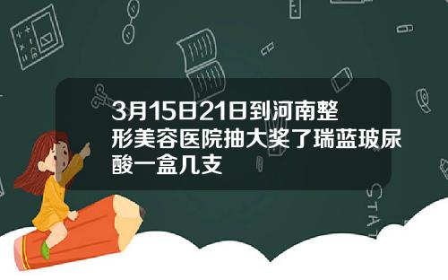 3月15日21日到河南整形美容医院抽大奖了瑞蓝玻尿酸一盒几支