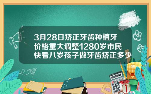 3月28日矫正牙齿种植牙价格重大调整1280岁市民快看八岁孩子做牙齿矫正多少钱