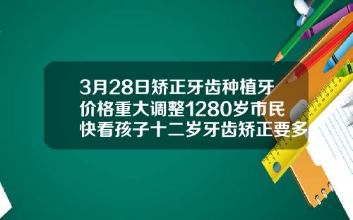 3月28日矫正牙齿种植牙价格重大调整1280岁市民快看孩子十二岁牙齿矫正要多少钱
