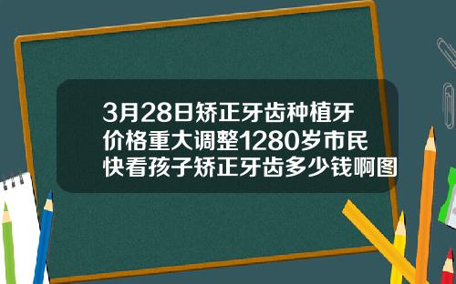 3月28日矫正牙齿种植牙价格重大调整1280岁市民快看孩子矫正牙齿多少钱啊图片