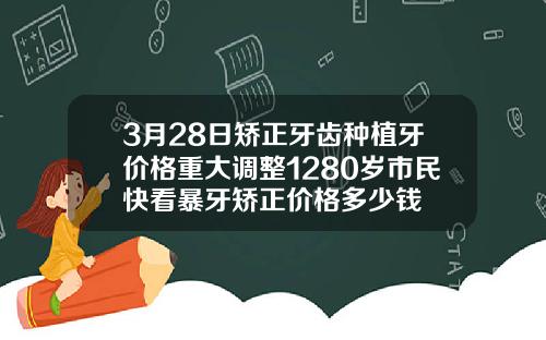 3月28日矫正牙齿种植牙价格重大调整1280岁市民快看暴牙矫正价格多少钱