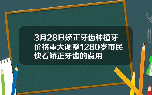 3月28日矫正牙齿种植牙价格重大调整1280岁市民快看矫正牙齿的费用