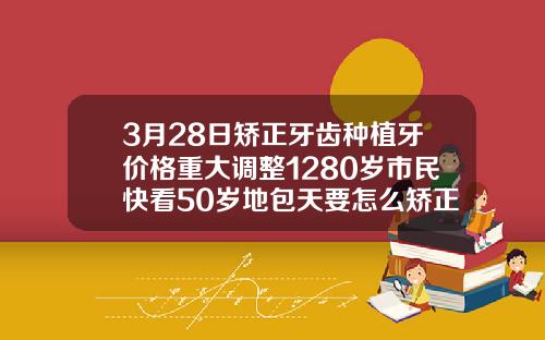 3月28日矫正牙齿种植牙价格重大调整1280岁市民快看50岁地包天要怎么矫正