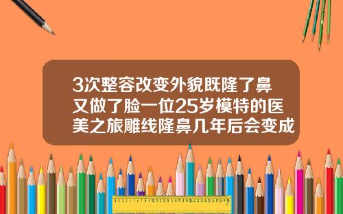 3次整容改变外貌既隆了鼻又做了脸一位25岁模特的医美之旅雕线隆鼻几年后会变成之前一样吗还是会比之前好看