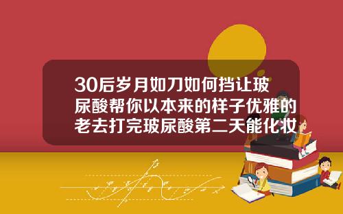 30后岁月如刀如何挡让玻尿酸帮你以本来的样子优雅的老去打完玻尿酸第二天能化妆吗