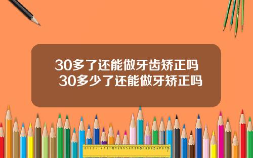 30多了还能做牙齿矫正吗 30多少了还能做牙矫正吗