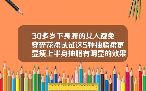 30多岁下身胖的女人避免穿碎花裙试试这5种抽脂裙更显瘦上半身抽脂有明显的效果吗
