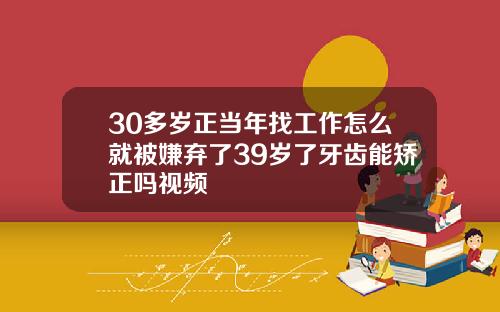 30多岁正当年找工作怎么就被嫌弃了39岁了牙齿能矫正吗视频