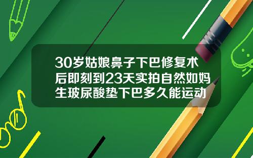 30岁姑娘鼻子下巴修复术后即刻到23天实拍自然如妈生玻尿酸垫下巴多久能运动