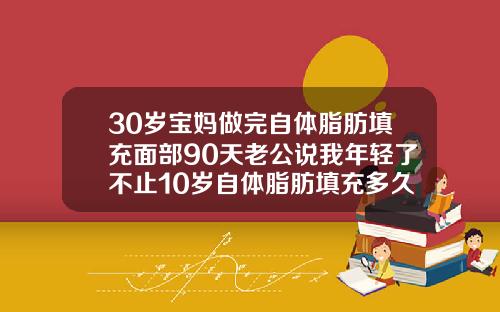 30岁宝妈做完自体脂肪填充面部90天老公说我年轻了不止10岁自体脂肪填充多久能恢复正常