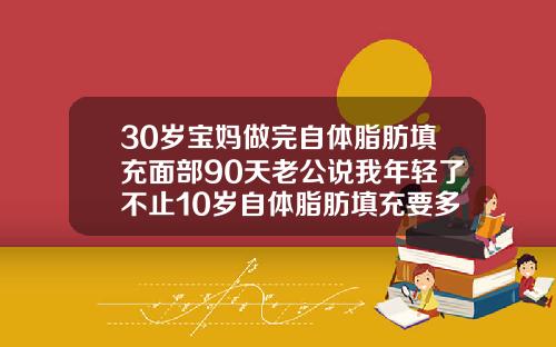 30岁宝妈做完自体脂肪填充面部90天老公说我年轻了不止10岁自体脂肪填充要多久