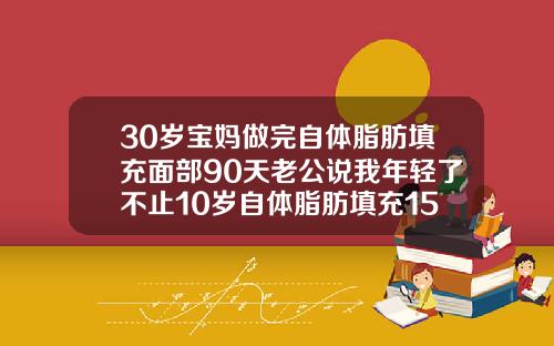 30岁宝妈做完自体脂肪填充面部90天老公说我年轻了不止10岁自体脂肪填充15天不消肿