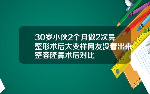 30岁小伙2个月做2次鼻整形术后大变样网友没看出来整容隆鼻术后对比