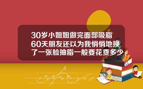 30岁小姐姐做完面部吸脂60天朋友还以为我悄悄地换了一张脸抽脂一般要花费多少