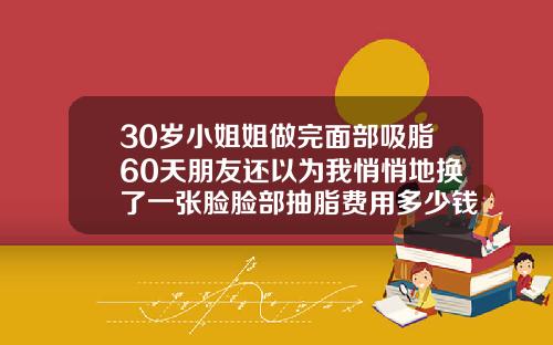 30岁小姐姐做完面部吸脂60天朋友还以为我悄悄地换了一张脸脸部抽脂费用多少钱一次