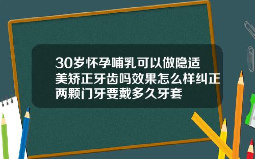 30岁怀孕哺乳可以做隐适美矫正牙齿吗效果怎么样纠正两颗门牙要戴多久牙套