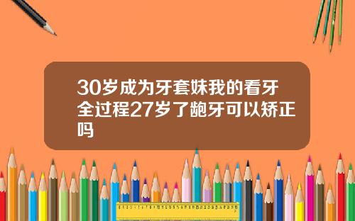 30岁成为牙套妹我的看牙全过程27岁了龅牙可以矫正吗