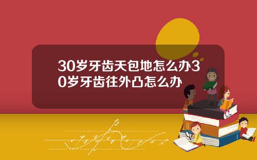 30岁牙齿天包地怎么办30岁牙齿往外凸怎么办