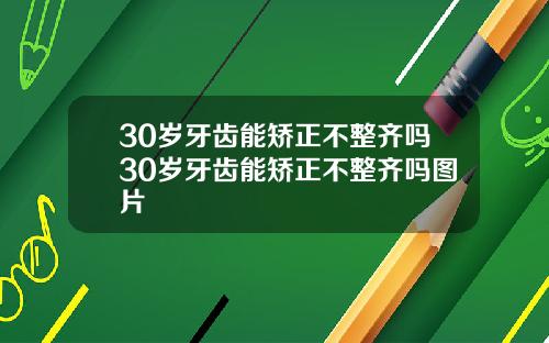 30岁牙齿能矫正不整齐吗30岁牙齿能矫正不整齐吗图片