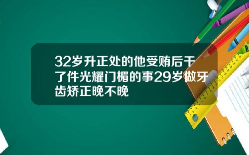 32岁升正处的他受贿后干了件光耀门楣的事29岁做牙齿矫正晚不晚