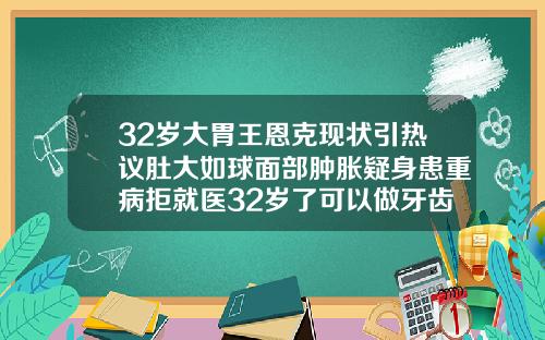32岁大胃王恩克现状引热议肚大如球面部肿胀疑身患重病拒就医32岁了可以做牙齿矫正吗视频
