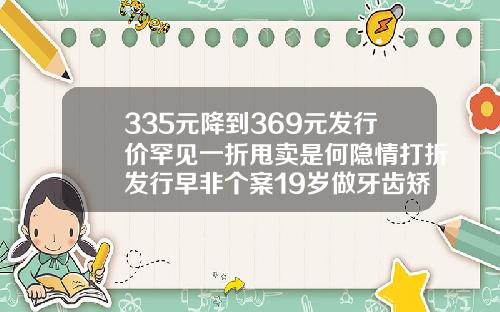 335元降到369元发行价罕见一折甩卖是何隐情打折发行早非个案19岁做牙齿矫正大概费用是多少
