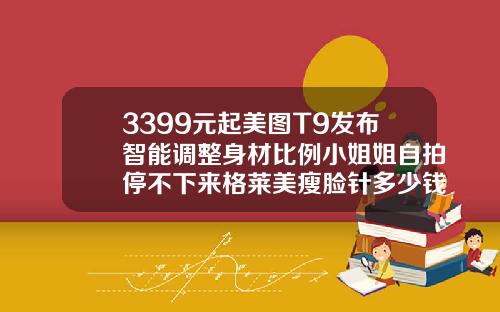 3399元起美图T9发布智能调整身材比例小姐姐自拍停不下来格莱美瘦脸针多少钱一只