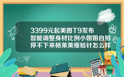 3399元起美图T9发布智能调整身材比例小姐姐自拍停不下来格莱美瘦脸针怎么样好用吗
