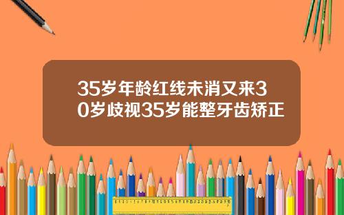 35岁年龄红线未消又来30岁歧视35岁能整牙齿矫正
