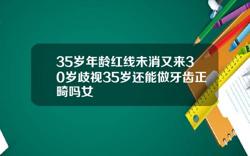 35岁年龄红线未消又来30岁歧视35岁还能做牙齿正畸吗女