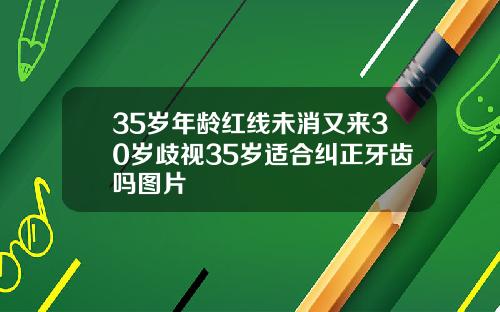 35岁年龄红线未消又来30岁歧视35岁适合纠正牙齿吗图片