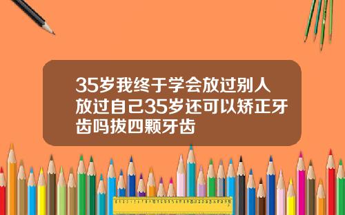 35岁我终于学会放过别人放过自己35岁还可以矫正牙齿吗拔四颗牙齿