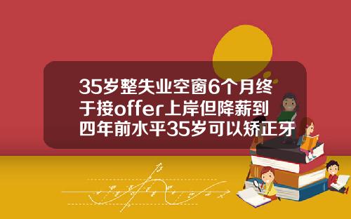 35岁整失业空窗6个月终于接offer上岸但降薪到四年前水平35岁可以矫正牙齿有成功的吗