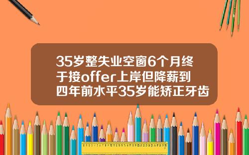 35岁整失业空窗6个月终于接offer上岸但降薪到四年前水平35岁能矫正牙齿