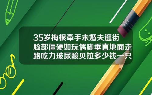 35岁梅根牵手未婚夫逛街脸部僵硬如玩偶脚垂直地面走路吃力玻尿酸贝拉多少钱一只