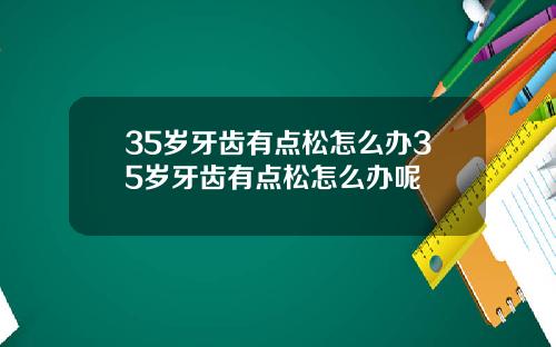 35岁牙齿有点松怎么办35岁牙齿有点松怎么办呢