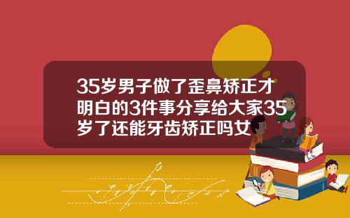 35岁男子做了歪鼻矫正才明白的3件事分享给大家35岁了还能牙齿矫正吗女