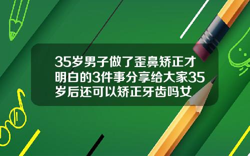35岁男子做了歪鼻矫正才明白的3件事分享给大家35岁后还可以矫正牙齿吗女