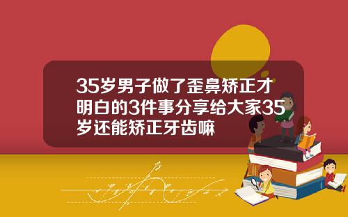 35岁男子做了歪鼻矫正才明白的3件事分享给大家35岁还能矫正牙齿嘛