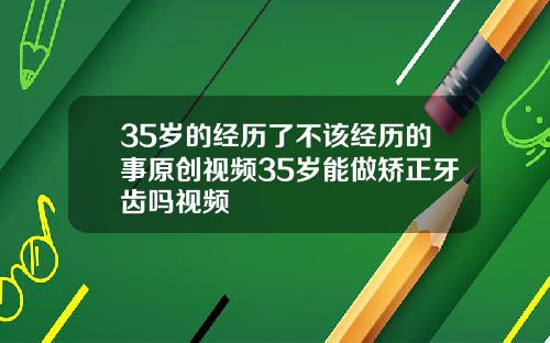 35岁的经历了不该经历的事原创视频35岁能做矫正牙齿吗视频