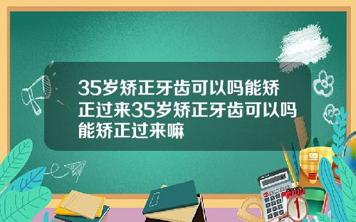 35岁矫正牙齿可以吗能矫正过来35岁矫正牙齿可以吗能矫正过来嘛