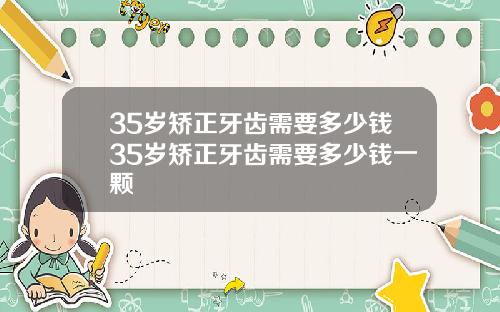 35岁矫正牙齿需要多少钱35岁矫正牙齿需要多少钱一颗