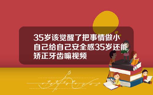 35岁该觉醒了把事情做小自己给自己安全感35岁还能矫正牙齿嘛视频