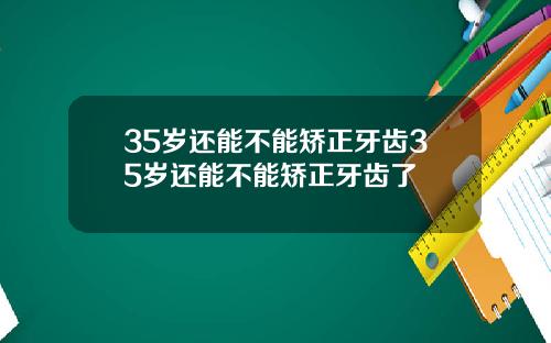 35岁还能不能矫正牙齿35岁还能不能矫正牙齿了